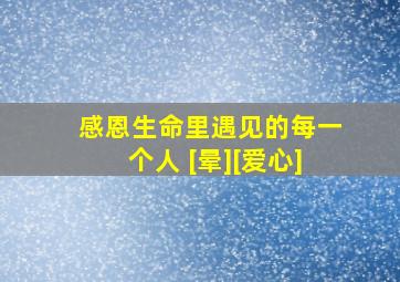 感恩生命里遇见的每一个人 [晕][爱心]